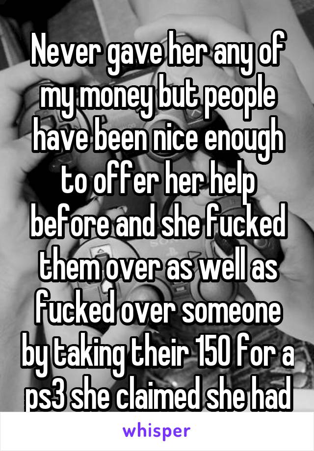 Never gave her any of my money but people have been nice enough to offer her help before and she fucked them over as well as fucked over someone by taking their 150 for a ps3 she claimed she had