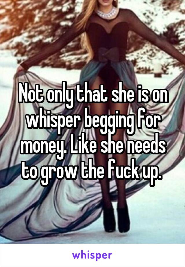 Not only that she is on whisper begging for money. Like she needs to grow the fuck up. 