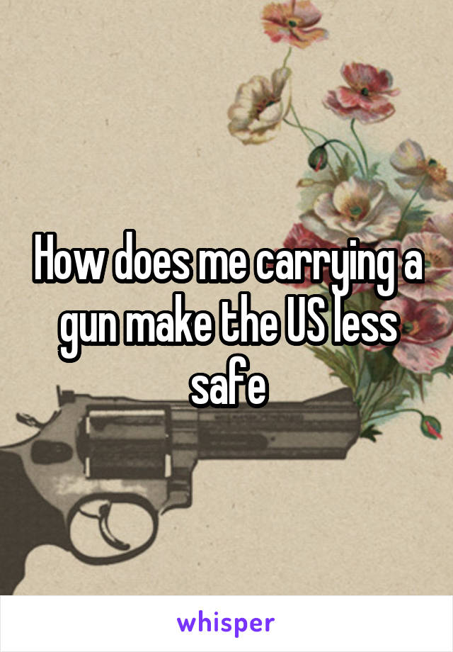 How does me carrying a gun make the US less safe