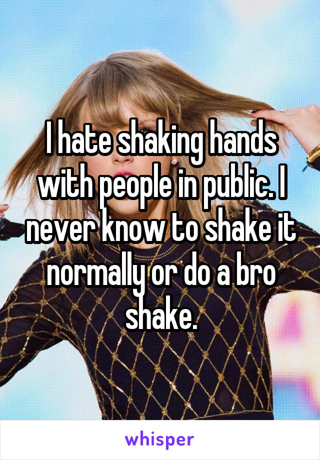 I hate shaking hands with people in public. I never know to shake it normally or do a bro shake.