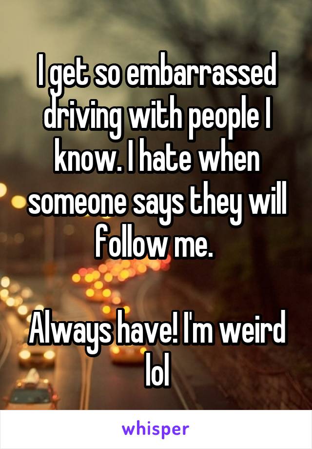 I get so embarrassed driving with people I know. I hate when someone says they will follow me. 

Always have! I'm weird lol