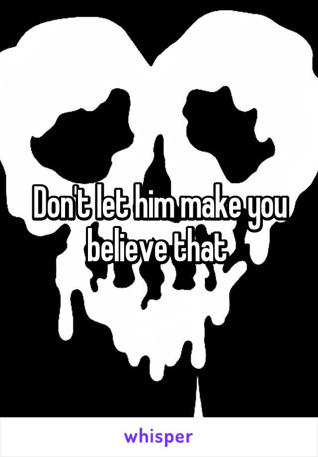 Don't let him make you believe that 