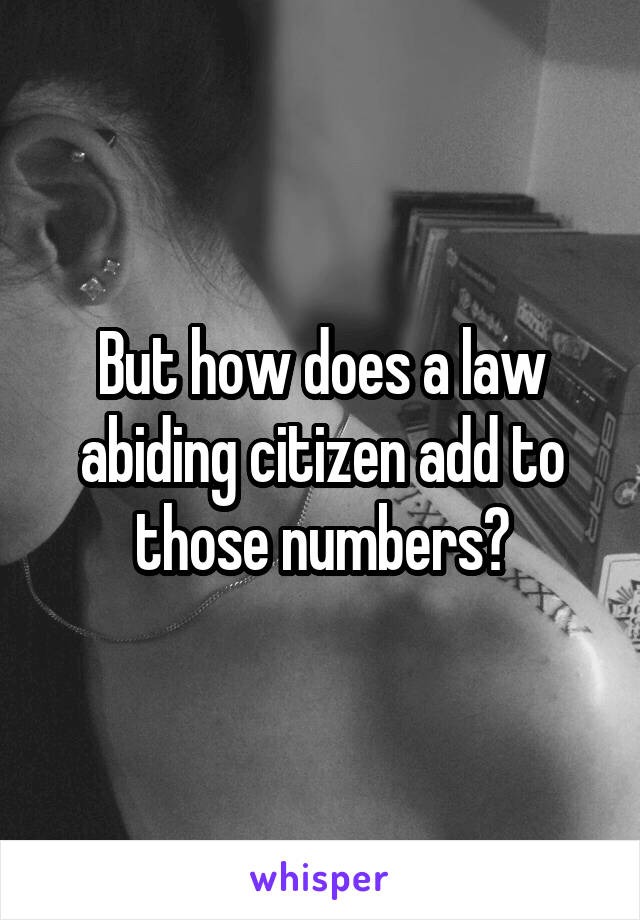 But how does a law abiding citizen add to those numbers?