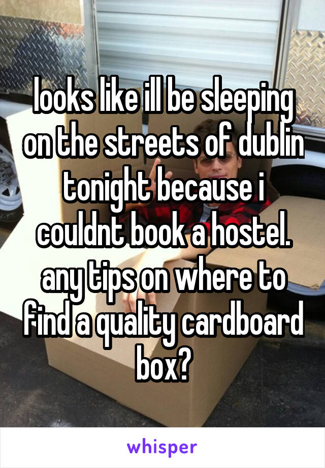 looks like ill be sleeping on the streets of dublin tonight because i couldnt book a hostel.
any tips on where to find a quality cardboard box?