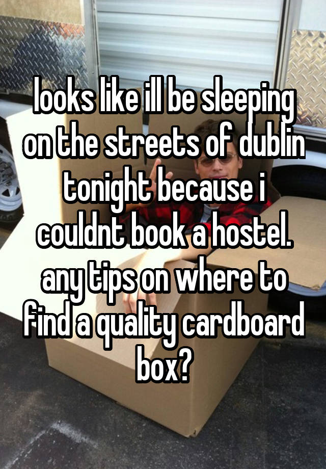 looks like ill be sleeping on the streets of dublin tonight because i couldnt book a hostel.
any tips on where to find a quality cardboard box?