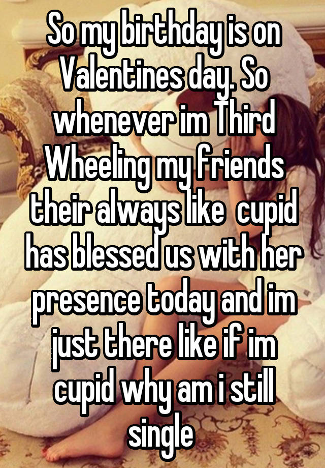 So my birthday is on Valentines day. So whenever im Third Wheeling my friends their always like  cupid has blessed us with her presence today and im just there like if im cupid why am i still single 