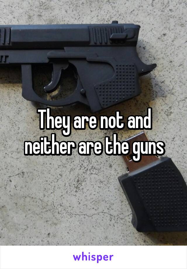 They are not and neither are the guns