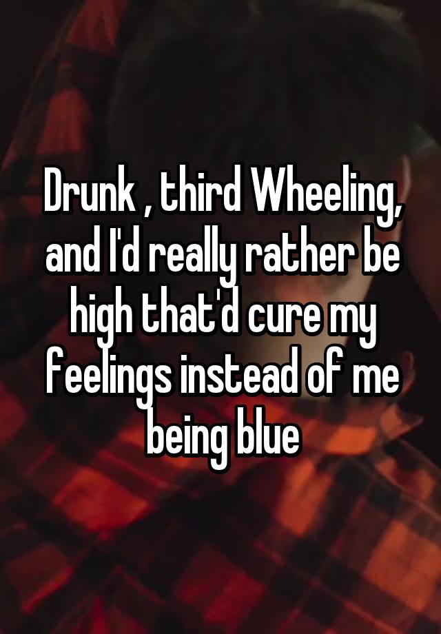 Drunk , third Wheeling, and I'd really rather be high that'd cure my feelings instead of me being blue