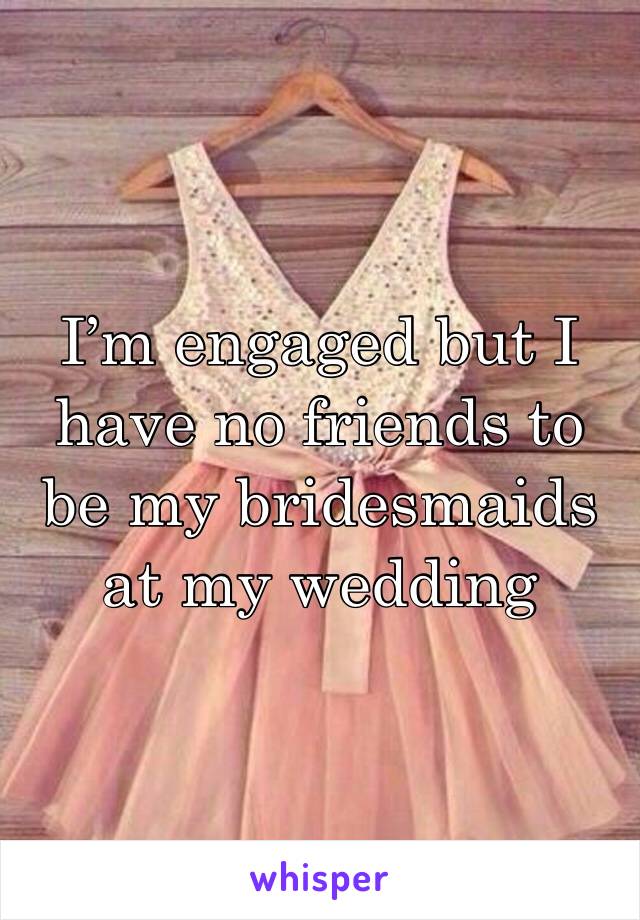 I’m engaged but I have no friends to be my bridesmaids at my wedding