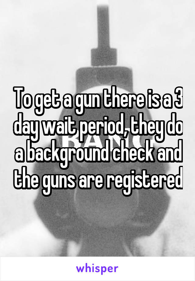 To get a gun there is a 3 day wait period, they do a background check and the guns are registered