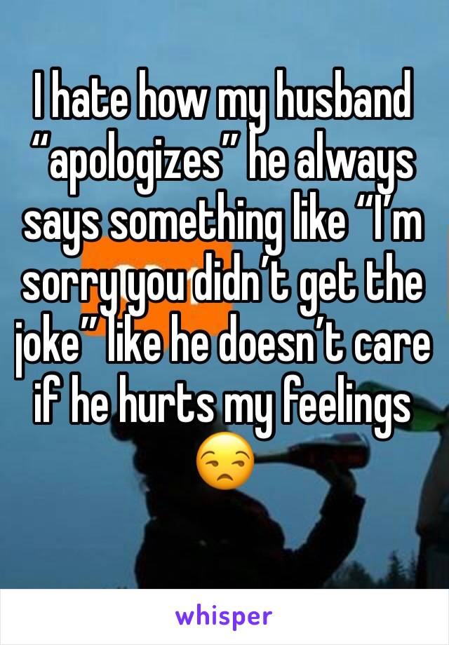 I hate how my husband “apologizes” he always says something like “I’m sorry you didn’t get the joke” like he doesn’t care if he hurts my feelings  😒
