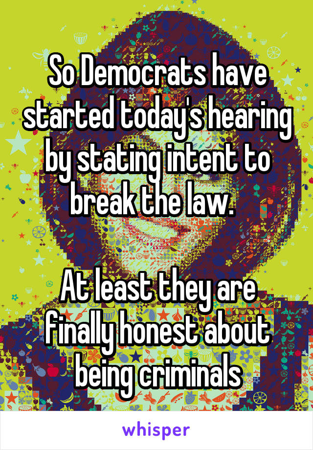 So Democrats have started today's hearing by stating intent to break the law.  

At least they are finally honest about being criminals