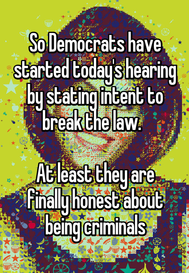 So Democrats have started today's hearing by stating intent to break the law.  

At least they are finally honest about being criminals