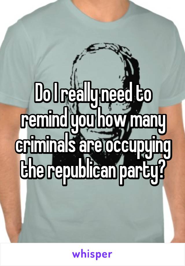 Do I really need to remind you how many criminals are occupying the republican party?