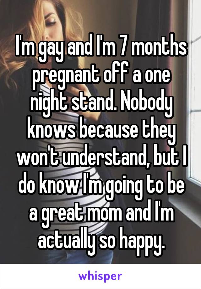 I'm gay and I'm 7 months pregnant off a one night stand. Nobody knows because they won't understand, but I do know I'm going to be a great mom and I'm actually so happy.