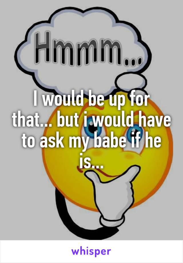 I would be up for that... but i would have to ask my babe if he is...