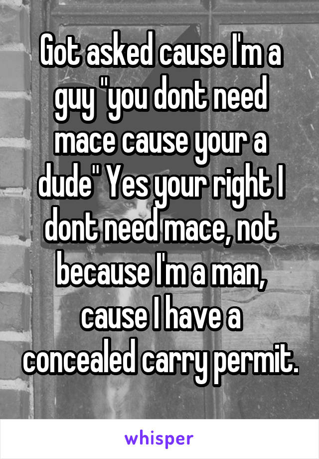 Got asked cause I'm a guy "you dont need mace cause your a dude" Yes your right I dont need mace, not because I'm a man, cause I have a concealed carry permit. 