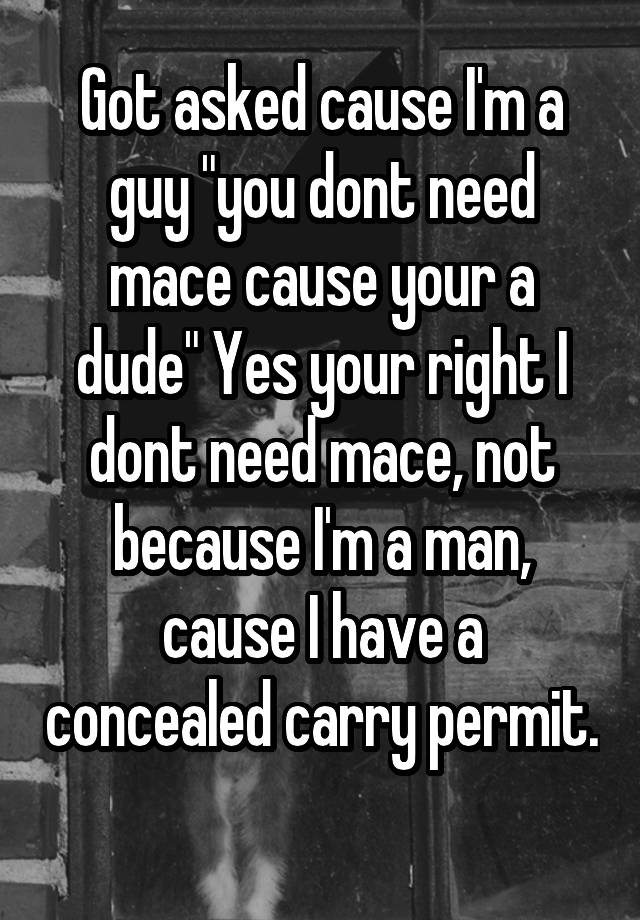 Got asked cause I'm a guy "you dont need mace cause your a dude" Yes your right I dont need mace, not because I'm a man, cause I have a concealed carry permit. 