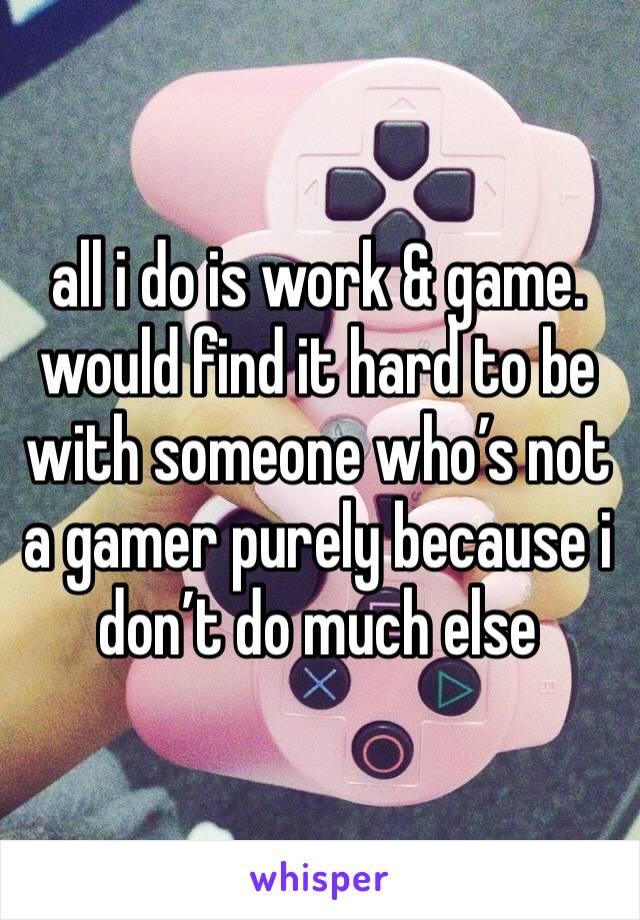 all i do is work & game. would find it hard to be with someone who’s not a gamer purely because i don’t do much else 