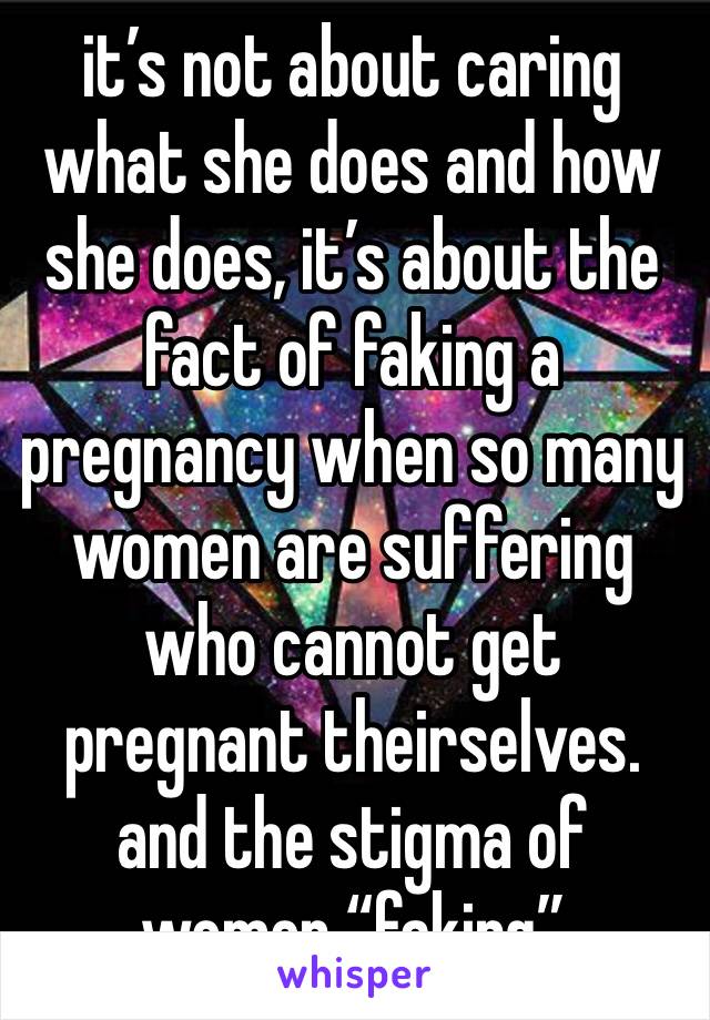 it’s not about caring what she does and how she does, it’s about the fact of faking a pregnancy when so many women are suffering who cannot get pregnant theirselves. and the stigma of women “faking” 