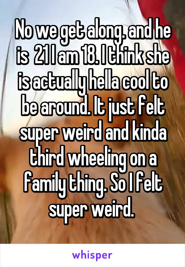 No we get along. and he is  21 I am 18. I think she is actually hella cool to be around. It just felt super weird and kinda third wheeling on a family thing. So I felt super weird. 
