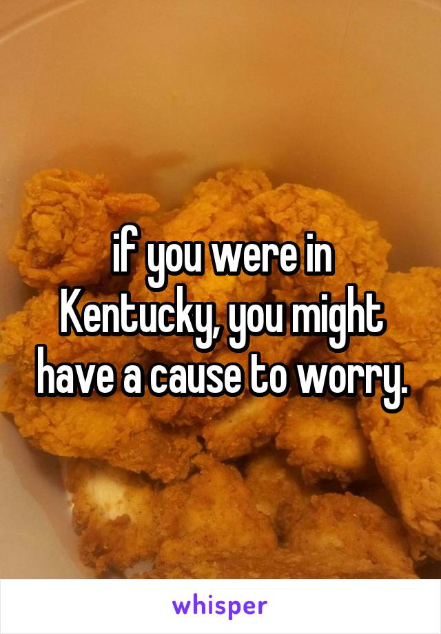 if you were in Kentucky, you might have a cause to worry.