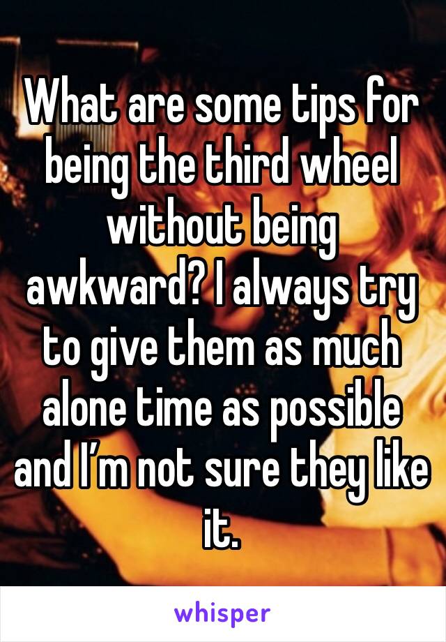 What are some tips for being the third wheel without being awkward? I always try to give them as much alone time as possible and I’m not sure they like it. 