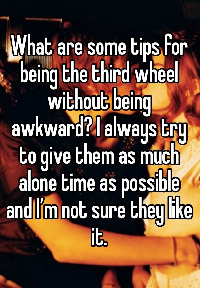 What are some tips for being the third wheel without being awkward? I always try to give them as much alone time as possible and I’m not sure they like it. 