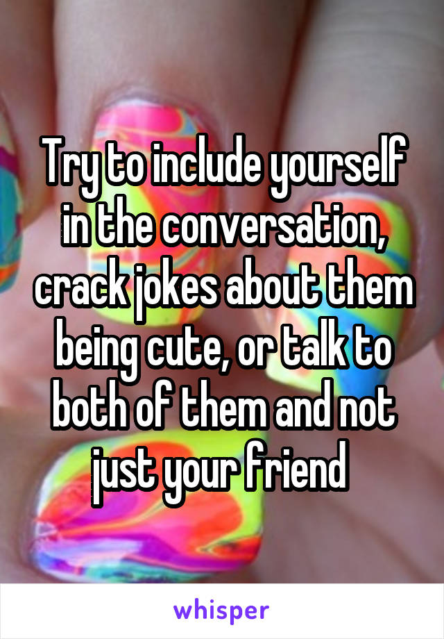 Try to include yourself in the conversation, crack jokes about them being cute, or talk to both of them and not just your friend 