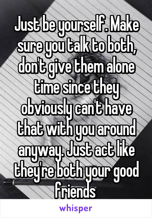 Just be yourself. Make sure you talk to both, don't give them alone time since they obviously can't have that with you around anyway. Just act like they're both your good friends 