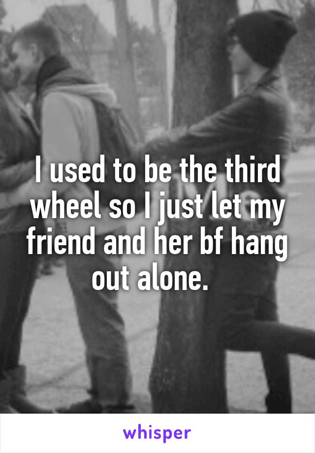 I used to be the third wheel so I just let my friend and her bf hang out alone.  