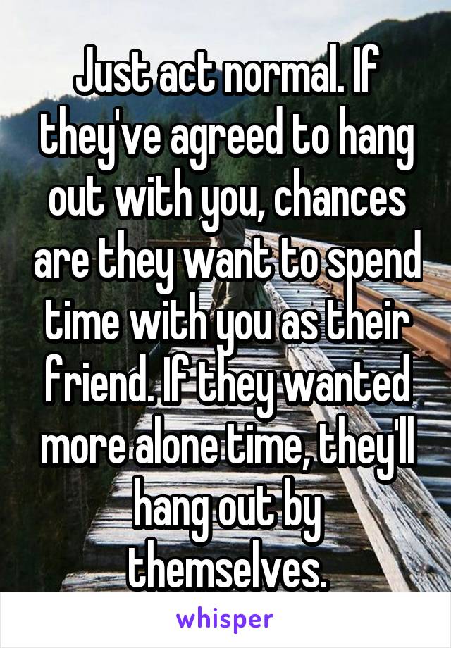 Just act normal. If they've agreed to hang out with you, chances are they want to spend time with you as their friend. If they wanted more alone time, they'll hang out by themselves.