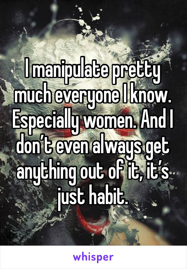 I manipulate pretty much everyone I know. Especially women. And I don’t even always get anything out of it, it’s just habit. 