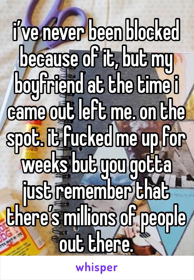 i’ve never been blocked because of it, but my boyfriend at the time i came out left me. on the spot. it fucked me up for weeks but you gotta just remember that there’s millions of people out there.