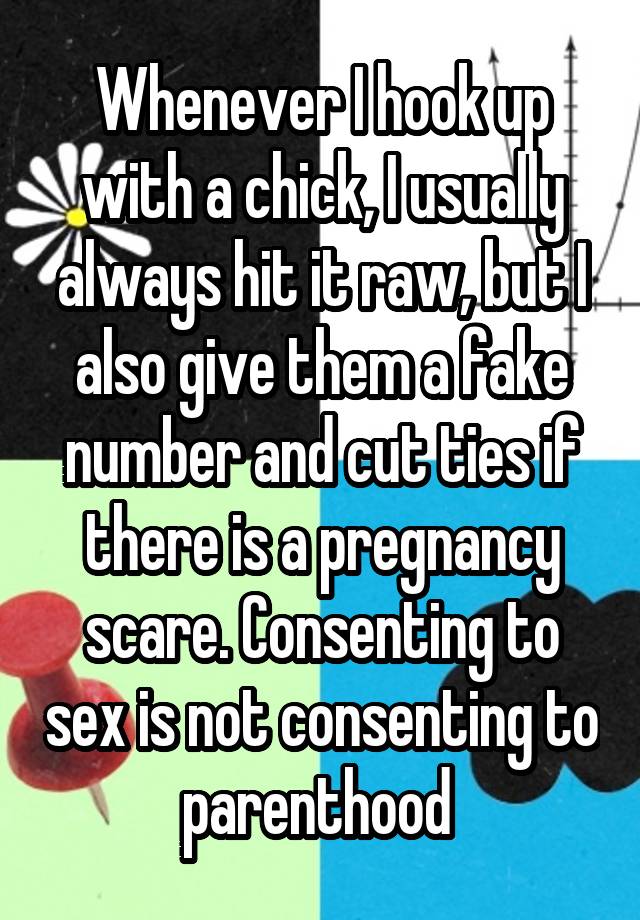 Whenever I hook up with a chick, I usually always hit it raw, but I also give them a fake number and cut ties if there is a pregnancy scare. Consenting to sex is not consenting to parenthood 