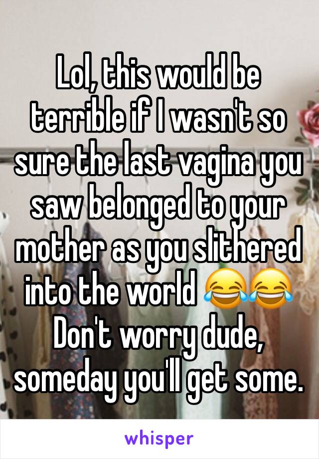 Lol, this would be terrible if I wasn't so sure the last vagina you saw belonged to your mother as you slithered into the world 😂😂
Don't worry dude, someday you'll get some.