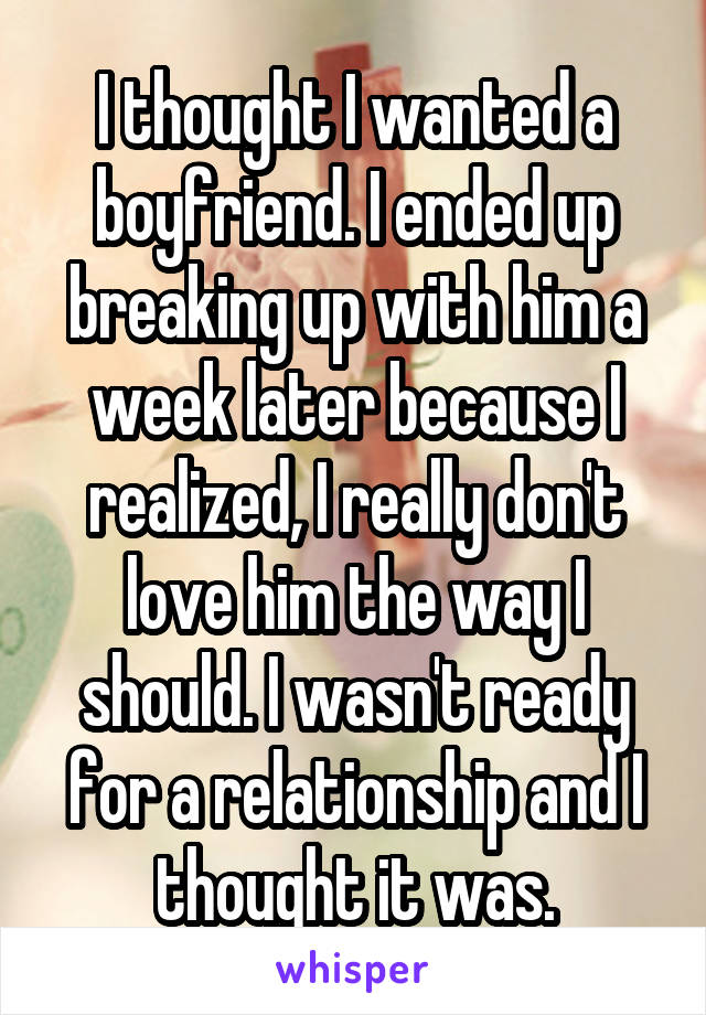 I thought I wanted a boyfriend. I ended up breaking up with him a week later because I realized, I really don't love him the way I should. I wasn't ready for a relationship and I thought it was.
