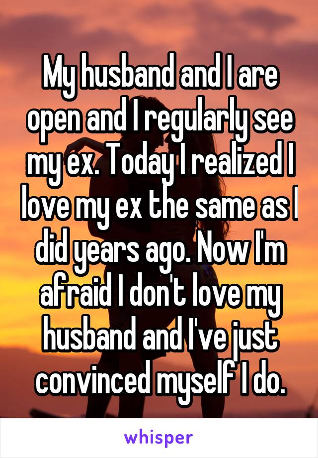 My husband and I are open and I regularly see my ex. Today I realized I love my ex the same as I did years ago. Now I'm afraid I don't love my husband and I've just convinced myself I do.