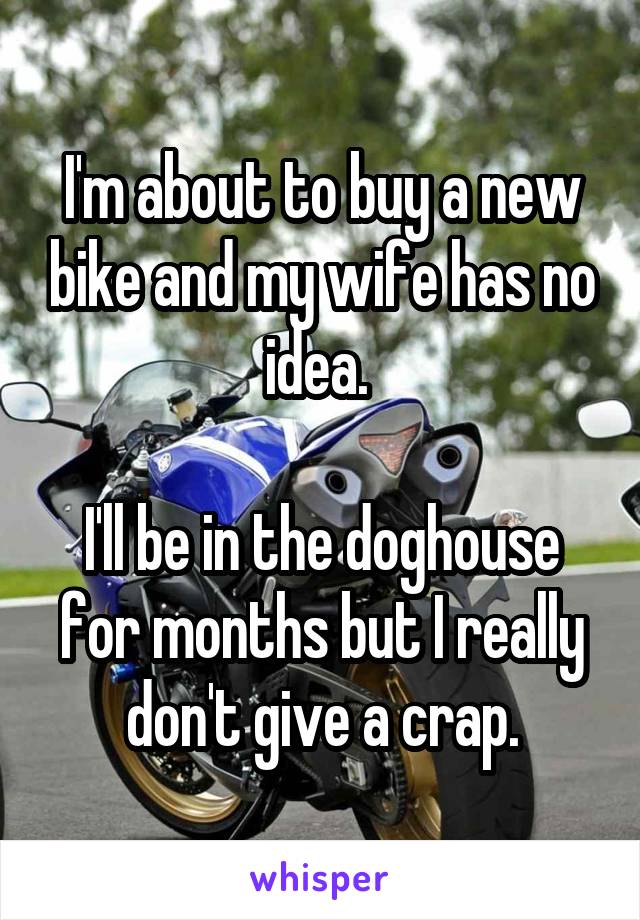 I'm about to buy a new bike and my wife has no idea. 

I'll be in the doghouse for months but I really don't give a crap.