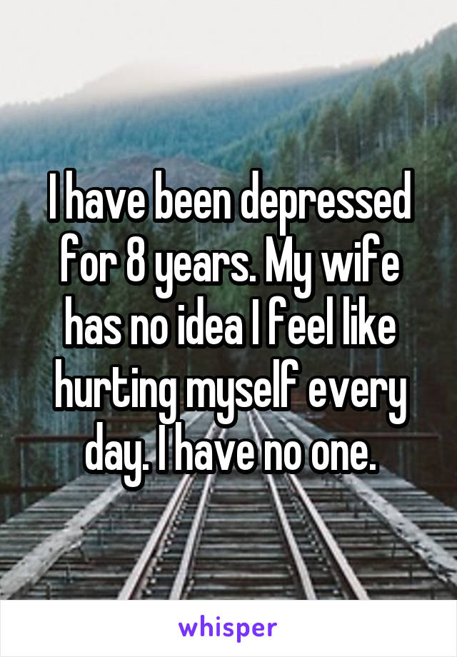 I have been depressed for 8 years. My wife has no idea I feel like hurting myself every day. I have no one.