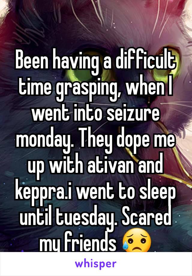 Been having a difficult time grasping, when I went into seizure monday. They dope me up with ativan and keppra.i went to sleep until tuesday. Scared my friends 😥