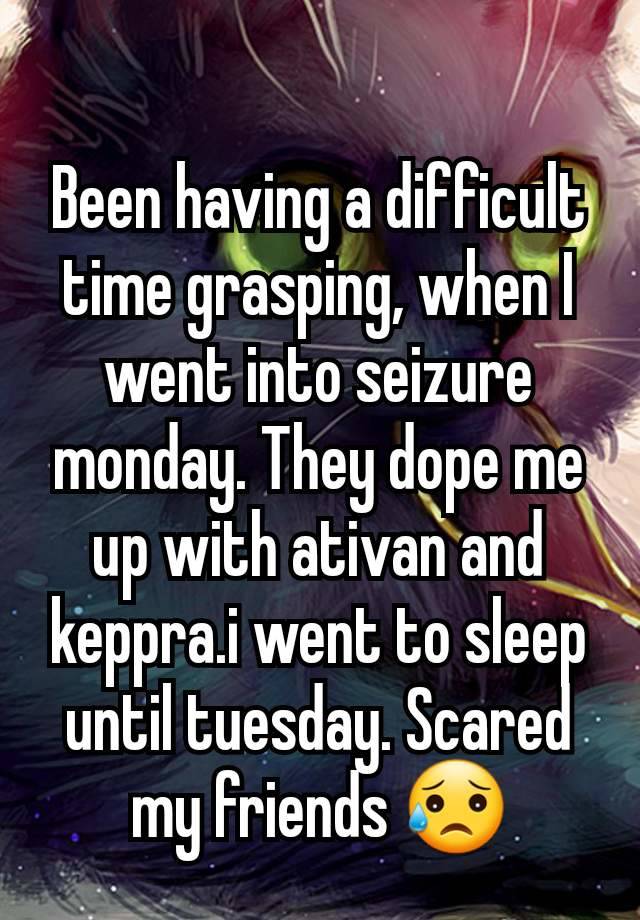 Been having a difficult time grasping, when I went into seizure monday. They dope me up with ativan and keppra.i went to sleep until tuesday. Scared my friends 😥