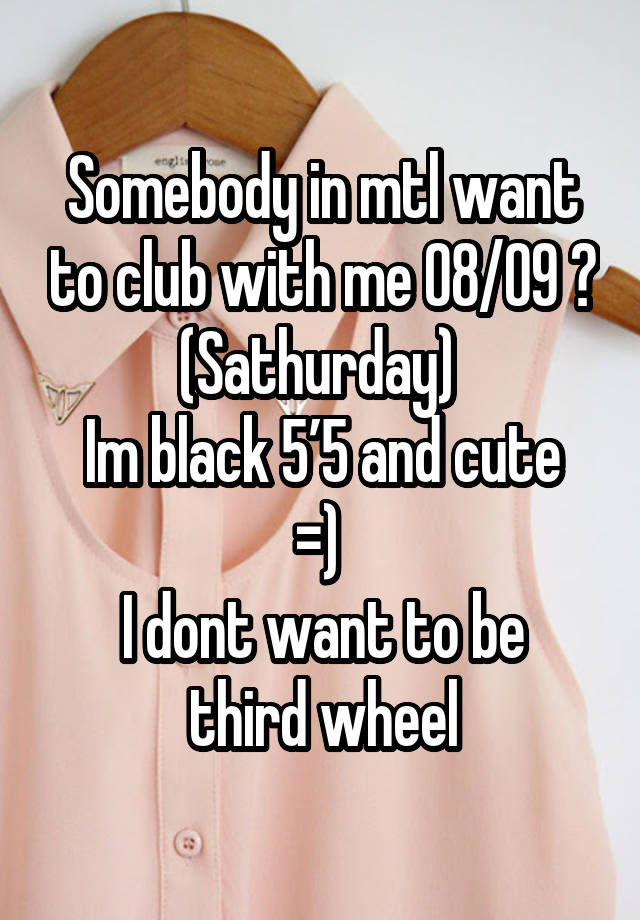 Somebody in mtl want to club with me 08/09 ? (Sathurday) 
Im black 5’5 and cute =) 
I dont want to be third wheel