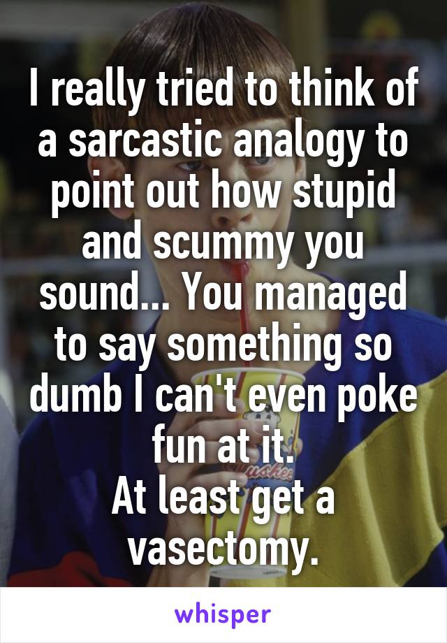 I really tried to think of a sarcastic analogy to point out how stupid and scummy you sound... You managed to say something so dumb I can't even poke fun at it.
At least get a vasectomy.