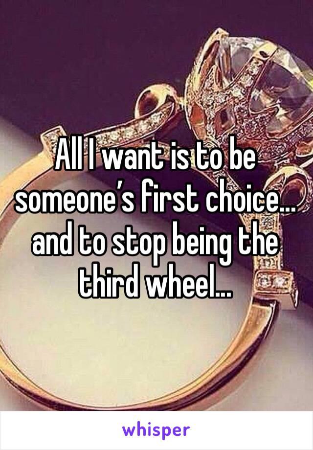 All I want is to be someone’s first choice... and to stop being the third wheel...