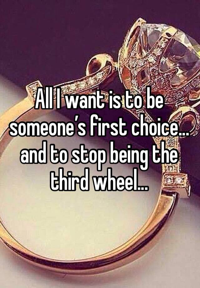 All I want is to be someone’s first choice... and to stop being the third wheel...