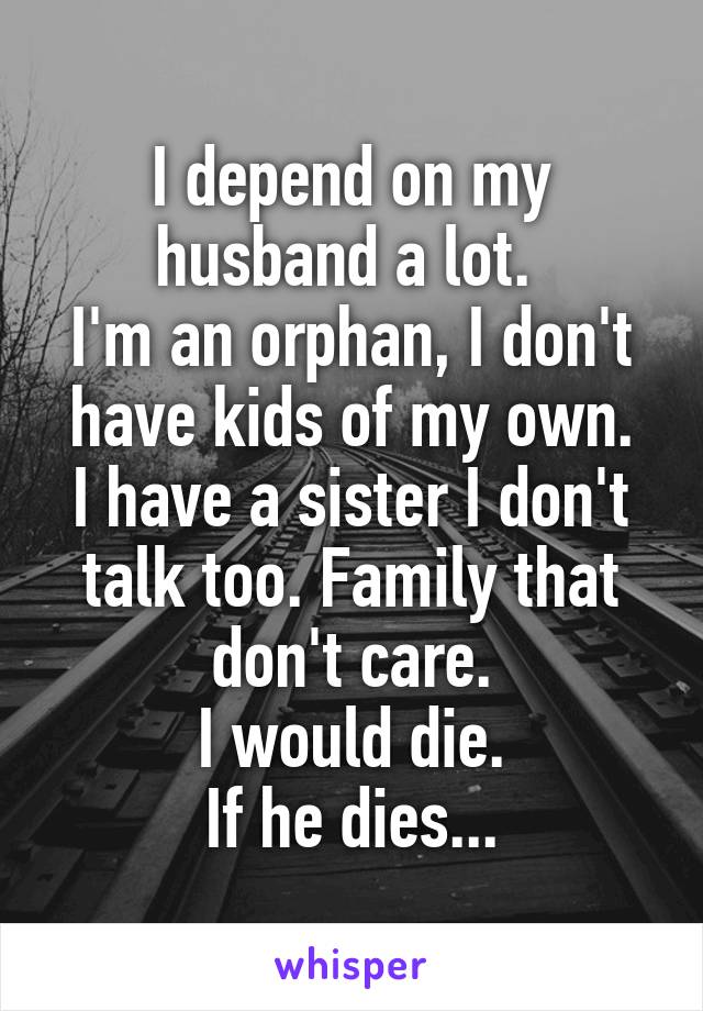 I depend on my husband a lot. 
I'm an orphan, I don't have kids of my own.
I have a sister I don't talk too. Family that don't care.
I would die.
If he dies...