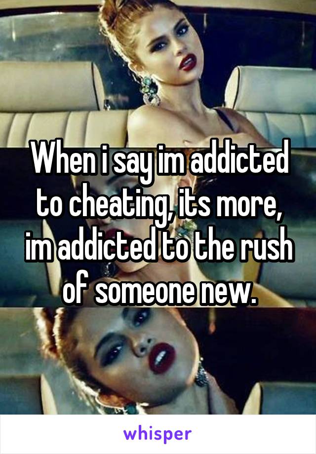 When i say im addicted to cheating, its more, im addicted to the rush of someone new.