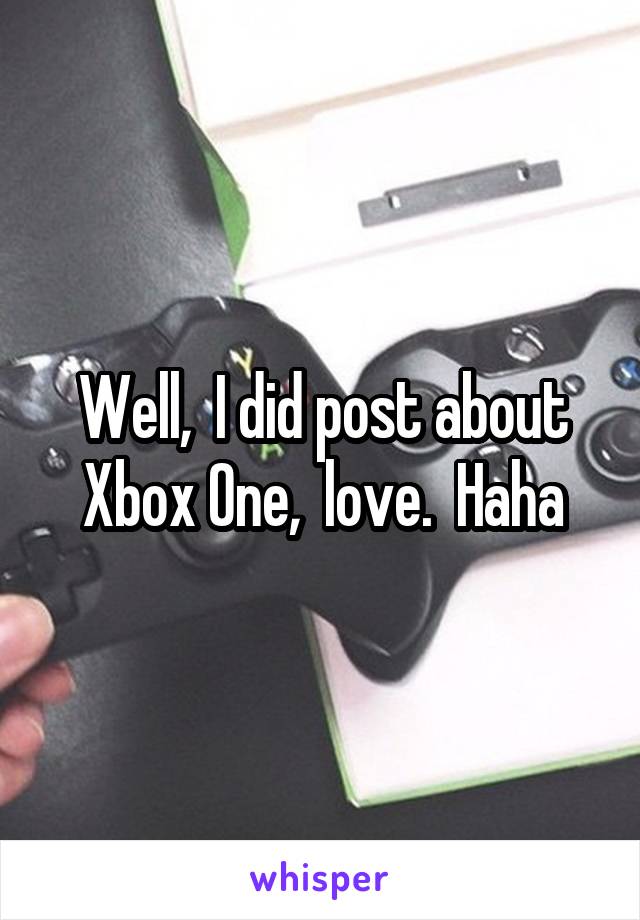 Well,  I did post about Xbox One,  love.  Haha