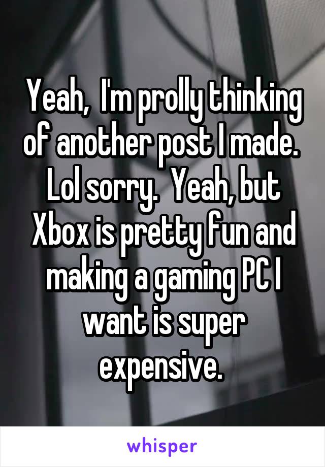 Yeah,  I'm prolly thinking of another post I made.  Lol sorry.  Yeah, but Xbox is pretty fun and making a gaming PC I want is super expensive. 